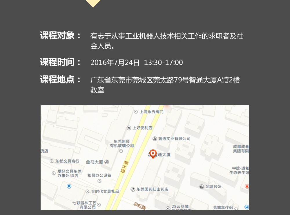課程對象：有志于從事工業(yè)機(jī)器人技術(shù)相關(guān)工作的求職者及社會人員；時間：2016年7月24日14:00—17:00；地點：東莞市莞太大道南城段9號智通A館多功能課室。